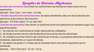 Ejemplos de División Algebraica
División de monomios: Se dividen los coeficientes y las literales se restan junto con sus
exponentes.
Ejemplo.- 5xm+2y4z / -4xm-4y3z = 5/4 x6y
División de polinomio entre monomio: Se realiza dividiendo cada uno de los factores del
polinomio entre el factor del monomio.
Ejemplo.- 3ª3-6ª2b+9ab2 / 3ª=a2-2ab+3b2
División de polinomios: Para dividir un polinomio entre otro polinomio es necesario seguir los
siguientes pasos.
1.- Se ordenan los 2 polinomios en orden descendente y alfabético.
2.- Se divide el primer término del dividendo entre el primer término del divisor.
3.- Se multiplica el primer término del cociente por el divisor y el producto obtenido se resta del
dividendo, obteniendo un nuevo dividendo.
4.- Se repiten los pasos 2 y 3 hasta que el resultado sea 0 o de menor exponente que el
dividendo.
Ejemplo.- -15x2+22xy-8y2 / -3x+2y = 5x-4y
 