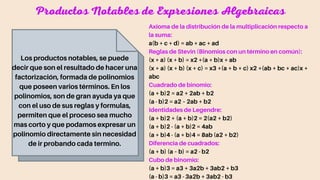 Productos Notables de Expresiones Algebraicas
Los productos notables, se puede
decir que son el resultado de hacer una
factorización, formada de polinomios
que poseen varios términos. En los
polinomios, son de gran ayuda ya que
con el uso de sus reglas y formulas,
permiten que el proceso sea mucho
mas corto y que podamos expresar un
polinomio directamente sin necesidad
de ir probando cada termino.
Axioma de la distribución de la multiplicación respecto a
la suma:
a(b + c + d) = ab + ac + ad
Reglas de Stevin (Binomios con un término en común):
(x + a) (x + b) = x2 +(a + b)x + ab
(x + a) (x + b) (x + c) = x3 +(a + b + c) x2 +(ab + bc + ac)x +
abc
Cuadrado de binomio:
(a + b)2 = a2 + 2ab + b2
(a - b)2 = a2 – 2ab + b2
Identidades de Legendre:
(a + b)2 + (a + b)2 = 2(a2 + b2)
(a + b)2 - (a + b)2 = 4ab
(a + b)4 - (a + b)4 = 8ab (a2 + b2)
Diferencia de cuadrados:
(a + b) (a – b) = a2 - b2
Cubo de binomio:
(a + b)3 = a3 + 3a2b + 3ab2 + b3
(a - b)3 = a3 - 3a2b + 3ab2 - b3
 