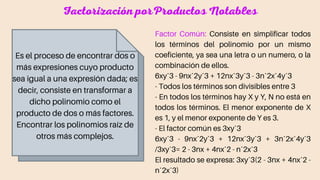 Factorización porProductos Notables
Es el proceso de encontrar dos o
más expresiones cuyo producto
sea igual a una expresión dada; es
decir, consiste en transformar a
dicho polinomio como el
producto de dos o más factores.
Encontrar los polinomios raíz de
otros más complejos.
Factor Común: Consiste en simplificar todos
los términos del polinomio por un mismo
coeficiente, ya sea una letra o un numero, o la
combinación de ellos.
6xyˆ3 - 9nxˆ2yˆ3 + 12nxˆ3yˆ3 - 3nˆ2xˆ4yˆ3
- Todos los términos son divisibles entre 3
- En todos los términos hay X y Y, N no está en
todos los términos. El menor exponente de X
es 1, y el menor exponente de Y es 3.
- El factor común es 3xyˆ3
6xyˆ3 - 9nxˆ2yˆ3 + 12nxˆ3yˆ3 + 3nˆ2xˆ4yˆ3
/3xyˆ3= 2 - 3nx + 4nxˆ2 - nˆ2xˆ3
El resultado se expresa: 3xyˆ3(2 - 3nx + 4nxˆ2 -
nˆ2xˆ3)
 