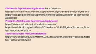 División de Expresiones Algebraicas: https://ciencias-
basicas.com/matematica/elemental/operaciones-algebraicas/5-division-algebraica/
https://sites.google.com/site/soportymantenec1c/parcial-2/division-de-expresiones-
algebraicas
Productos Notables de Expresiones Algebraicas:
https://wikimat.es/polinomios/productos-notables/
https://es.wikibooks.org/wiki/Matem%C3%A1ticas/%C3%81lgebra/Productos_Notab
les#Factorizaci%C3%B3n
Factorización por Productos Notables:
https://es.wikibooks.org/wiki/Matem%C3%A1ticas/%C3%81lgebra/Productos_Notab
les#Factorizaci%C3%B3n
 
