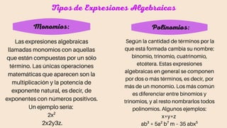 Las expresiones algebraicas
llamadas monomios con aquellas
que están compuestas por un sólo
término. Las únicas operaciones
matemáticas que aparecen son la
multiplicación y la potencia de
exponente natural, es decir, de
exponentes con números positivos.
Un ejemplo sería:
2x²
2x2y3z.
Tipos de Expresiones Algebraicas
Monomios: Polinomios:
Según la cantidad de términos por la
que está formada cambia su nombre:
binomio, trinomio, cuatrinomio,
etcétera. Estas expresiones
algebraicas en general se componen
por dos o más términos, es decir, por
más de un monomio. Los más común
es diferenciar entre binomios y
trinomios, y al resto nombrarlos todos
polinomios. Algunos ejemplos:
x+y+z
ab³ + 5a² b⁷ m – 35 abx⁵
 