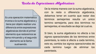 Resta de Expresiones Algebraicas
Es una operación matemática
inversa a la suma algebraica y
tiene por objeto realizar una
diferencia entre expresiones
algebraicas donde el primer
elemento que restaremos se
llama minuendo y el segundo
elemento se le llama
sustraendo.
De la misma manera con la suma algebraica,
con la resta o diferencia algebraica,
debemos tener en cuenta que restar dos
términos semejantes resulta un único
termino semejante, para dos términos no
semejantes, el resultado se deja tal cual es.
Si bien, la suma algebraica no afecta a los
signos operacionales de los términos entre
paréntesis, la resta si afecta a cada termino,
esto es, cambia los signos operacionales de
cada termino luego de eliminar los
paréntesis.
 