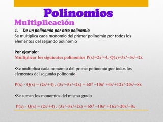 Multiplicación
Polinomios
1. De un polinomio por otro polinomio
Se multiplica cada monomio del primer polinomio por todos los
elementos del segundo polinomio
Por ejemplo:
Multiplicar los siguientes polinomios P(x)=2x²+4, Q(x)=3x³−5x²+2x
•Se multiplica cada monomio del primer polinomio por todos los
elementos del segundo polinomio.
P(x) · Q(x) = (2x²+4) . (3x³−5x²+2x) = 6X5 −10x4 +4x³+12x³-20x²−8x
•Se suman los monomios del mismo grado
P(x) · Q(x) = (2x²+4) . (3x³−5x²+2x) = 6X5 −10x4 +16x³+20x²−8x
 