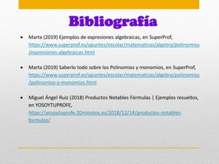 Bibliografía
 Marta (2019) Ejemplos de expresiones algebraicas, en SuperProf,
https://www.superprof.es/apuntes/escolar/matematicas/algebra/polinomios
/expresiones-algebraicas.html
 Marta (2019) Saberlo todo sobre los Polinomios y monomios, en SuperProf,
https://www.superprof.es/apuntes/escolar/matematicas/algebra/polinomios
/polinomios-y-monomios.html
 Miguel Ángel Ruiz (2018) Productos Notables Fórmulas | Ejemplos resueltos,
en YOSOYTUPROFE,
https://yosoytuprofe.20minutos.es/2018/12/14/productos-notables-
formulas/
 