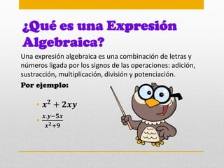 ¿Qué es una Expresión
Algebraica?
Una expresión algebraica es una combinación de letras y
números ligada por los signos de las operaciones: adición,
sustracción, multiplicación, división y potenciación.
Por ejemplo:
• 𝒙𝟐
+ 𝟐𝒙𝒚
•
𝒙.𝒚−𝟓𝒙
𝒙𝟐+𝟗
 