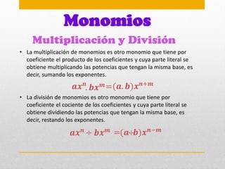 Multiplicación y División
Monomios
• La multiplicación de monomios es otro monomio que tiene por
coeficiente el producto de los coeficientes y cuya parte literal se
obtiene multiplicando las potencias que tengan la misma base, es
decir, sumando los exponentes.
𝒂𝒙𝒏 (𝒂. 𝒃)𝒙𝒏+𝒎
=
. 𝒃𝒙𝒎
• La división de monomios es otro monomio que tiene por
coeficiente el cociente de los coeficientes y cuya parte literal se
obtiene dividiendo las potencias que tengan la misma base, es
decir, restando los exponentes.
𝒂𝒙𝒏 (𝒂 𝒃)𝒙𝒏−𝒎
=
𝒃𝒙𝒎
÷ ÷
 