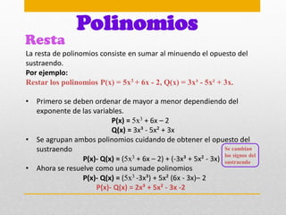 Resta
Polinomios
La resta de polinomios consiste en sumar al minuendo el opuesto del
sustraendo.
Por ejemplo:
Restar los polinomios P(x) = 5x3 + 6x - 2, Q(x) = 3x³ - 5x² + 3x.
• Primero se deben ordenar de mayor a menor dependiendo del
exponente de las variables.
P(x) = 5x3 + 6x – 2
Q(x) = 3x³ - 5x² + 3x
• Se agrupan ambos polinomios cuidando de obtener el opuesto del
sustraendo
P(x)- Q(x) = (5x3 + 6x – 2) + (-3x³ + 5x² - 3x)
• Ahora se resuelve como una sumade polinomios
P(x)- Q(x) = (5x3 -3x³) + 5x² (6x - 3x)– 2
P(x)- Q(x) = 2x³ + 5x² - 3x -2
Se cambian
los signos del
sustraendo
 