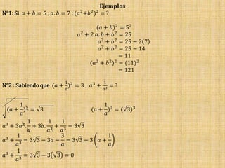 𝐄𝐣𝐞𝐦𝐩𝐥𝐨𝐬
N°1: Si 𝑎 + 𝑏 = 5 ; 𝑎. 𝑏 = 7 ; (𝑎2
+𝑏2
)2
= ?
(𝑎 + 𝑏)2 = 52
𝑎2
+ 2 𝑎. 𝑏 + 𝑏2
= 25
𝑎2 + 𝑏2 = 25 − 2 7
𝑎2 + 𝑏2 = 25 − 14
= 11
(𝑎2
+ 𝑏2
)2
= (11)2
= 121
N°2 : Sabiendo que (𝑎 +
1
𝑎
)2
= 3 ; 𝑎3
+
1
𝑎3 = ?
(𝑎 +
1
𝑎
)2 = 3 (𝑎 +
1
𝑎
)3 = ( 3)3
𝑎3
+ 3𝑎2
.
1
𝑎
+ 3𝑎.
1
𝑎2 +
1
𝑎3 = 3 3
𝑎3
+
1
𝑎3
= 3 3 − 3𝑎 −
3
𝑎
= 3 3 − 3 𝑎 +
1
𝑎
𝑎3
+
1
𝑎3
= 3 3 − 3 3 = 0
 