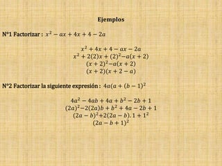 𝐄𝐣𝐞𝐦𝐩𝐥𝐨𝐬
N°1 Factorizar : 𝑥2 − 𝑎𝑥 + 4𝑥 + 4 − 2𝑎
𝑥2 + 4𝑥 + 4 − 𝑎𝑥 − 2𝑎
𝑥2 + 2 2 𝑥 + (2)2−𝑎 𝑥 + 2
(𝑥 + 2)2−𝑎 𝑥 + 2
(𝑥 + 2)(𝑥 + 2 − 𝑎)
N°2 Factorizar la siguiente expresión : 4𝑎(𝑎 + 𝑏 − 1 2
4𝑎2 − 4𝑎𝑏 + 4𝑎 + 𝑏2 − 2𝑏 + 1
(2𝑎)2−2 2𝑎 𝑏 + 𝑏2 + 4𝑎 − 2𝑏 + 1
(2𝑎 − 𝑏)2+2 2𝑎 − 𝑏 . 1 + 12
(2𝑎 − 𝑏 + 1)2
 