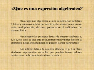 ¿Que es una expresión algebraica?
Una expresión algebraica es una combinación de letras
ó letras y números unidos por medio de las operaciones: suma,
resta, multiplicación, división, potenciación ó radicación, de
manera finita.
Usualmente las primeras letras de nuestro alfabeto: a,
b, c, d, etc. si no se dice otra cosa, representan valores fijos en la
expresión. Estas letras también se pueden llamar parámetros.
Las últimas letras de nuestro alfabeto: x, y, z, u otros
símbolos, representan variables que pueden tomar valores
dentro de un subconjunto de números reales.
 