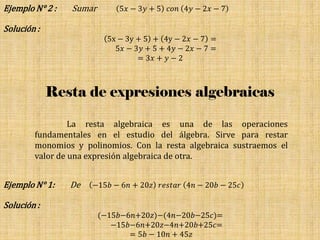 Ejemplo N° 2 : Sumar 5𝑥 − 3𝑦 + 5 𝑐𝑜𝑛 4𝑦 − 2𝑥 − 7
Solución :
5x − 3y + 5 + 4y − 2𝑥 − 7 =
5𝑥 − 3𝑦 + 5 + 4𝑦 − 2𝑥 − 7 =
= 3𝑥 + 𝑦 − 2
Resta de expresiones algebraicas
La resta algebraica es una de las operaciones
fundamentales en el estudio del álgebra. Sirve para restar
monomios y polinomios. Con la resta algebraica sustraemos el
valor de una expresión algebraica de otra.
Ejemplo N° 1: De −15𝑏 − 6𝑛 + 20𝑧 𝑟𝑒𝑠𝑡𝑎𝑟 4𝑛 − 20𝑏 − 25𝑐
Solución :
(−15𝑏−6𝑛+20𝑧)−(4𝑛−20𝑏−25𝑐)=
−15𝑏−6𝑛+20𝑧−4𝑛+20𝑏+25𝑐=
= 5𝑏 − 10𝑛 + 45𝑧
 