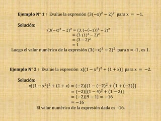 𝐄𝐣𝐞𝐦𝐩𝐥𝐨 𝐍° 𝟏 ∶ Evalúe la expresión (3(−x)2 − 2)2 para x = −1.
Solución:
(3(−x)2 − 2)2 = (3. (− −1 )3 − 2)2
= (3. (1)3 − 2)2
= (3 − 2)2
= 1
Luego el valor numérico de la expresión (3(−x)3 − 2)2 para x = -1 , es 1.
𝐄𝐣𝐞𝐦𝐩𝐥𝐨 𝐍° 𝟐 ∶ Evalúe la expresión x[(1 − x2)2 + 1 + x ] para x = −2.
Solución:
x[(1 − x2)2 + 1 + x = (−2)[(1 − (−2)2 + 1 + −2 ]
= (−2)[(1 − 4)2 + 1 − 2 ]
= −2 9 − 1 = −16
= −16
El valor numérico de la expresión dada es -16.
 