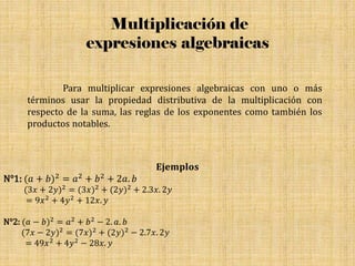 Multiplicación de
expresiones algebraicas
Para multiplicar expresiones algebraicas con uno o más
términos usar la propiedad distributiva de la multiplicación con
respecto de la suma, las reglas de los exponentes como también los
productos notables.
𝐄𝐣𝐞𝐦𝐩𝐥𝐨𝐬
N°1: (𝑎 + 𝑏)2 = 𝑎2 + 𝑏2 + 2𝑎. 𝑏
(3𝑥 + 2𝑦)2 = (3𝑥)2 + (2𝑦)2 + 2.3𝑥. 2𝑦
= 9𝑥2 + 4𝑦2 + 12𝑥. 𝑦
N°2: (𝑎 − 𝑏)2 = 𝑎2 + 𝑏2 − 2. 𝑎. 𝑏
(7𝑥 − 2𝑦)2 = (7𝑥)2 + (2𝑦)2 − 2.7𝑥. 2𝑦
= 49𝑥2 + 4𝑦2 − 28𝑥. 𝑦
 