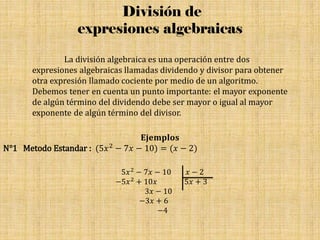 División de
expresiones algebraicas
La división algebraica es una operación entre dos
expresiones algebraicas llamadas dividendo y divisor para obtener
otra expresión llamado cociente por medio de un algoritmo.
Debemos tener en cuenta un punto importante: el mayor exponente
de algún término del dividendo debe ser mayor o igual al mayor
exponente de algún término del divisor.
𝐄𝐣𝐞𝐦𝐩𝐥𝐨𝐬
N°1 Metodo Estandar : (5𝑥2 − 7𝑥 − 10) = (𝑥 − 2)
5𝑥2 − 7𝑥 − 10 𝑥 − 2
−5𝑥2 + 10𝑥 5𝑥 + 3
3𝑥 − 10
−3𝑥 + 6
−4
 