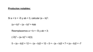 Productos notables:
Si a + b = √5 y ab = 3, calcular (a – b)2:
(a + b)2 – (a – b)2 = 4ab
Reemplazamos a + b = √5 y ab = 3:
(√5)2 – (a- b)2 = 4(3)
5 – (a – b)2 = 12 = - (a – b)2 = 12 – 5 = - (a – b)2 = 7 = (a – b)2 = -7
 