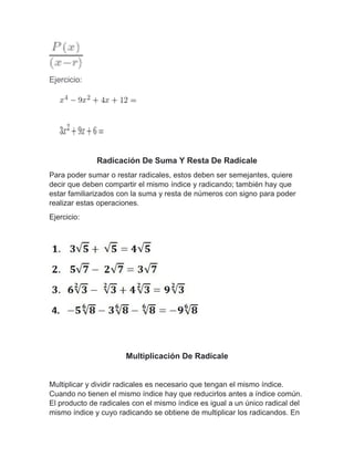 Ejercicio:
Radicación De Suma Y Resta De Radícale
Para poder sumar o restar radicales, estos deben ser semejantes, quiere
decir que deben compartir el mismo índice y radicando; también hay que
estar familiarizados con la suma y resta de números con signo para poder
realizar estas operaciones.
Ejercicio:
Multiplicación De Radícale
Multiplicar y dividir radicales es necesario que tengan el mismo índice.
Cuando no tienen el mismo índice hay que reducirlos antes a índice común.
El producto de radicales con el mismo índice es igual a un único radical del
mismo índice y cuyo radicando se obtiene de multiplicar los radicandos. En
 