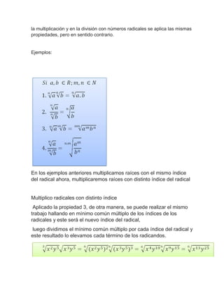 la multiplicación y en la división con números radicales se aplica las mismas
propiedades, pero en sentido contrario.
Ejemplos:
En los ejemplos anteriores multiplicamos raíces con el mismo índice
del radical ahora, multiplicaremos raíces con distinto índice del radical
Multiplico radicales con distinto índice
Aplicado la propiedad 3, de otra manera, se puede realizar el mismo
trabajo hallando en mínimo común múltiplo de los índices de los
radicales y este será el nuevo índice del radical,
luego dividimos el mínimo común múltiplo por cada índice del radical y
este resultado lo elevamos cada término de los radicandos.
 