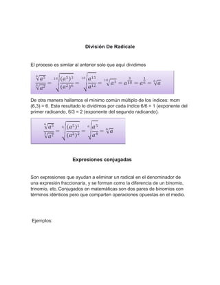 División De Radícale
El proceso es similar al anterior solo que aquí dividimos
De otra manera hallamos el mínimo común múltiplo de los índices: mcm
(6,3) = 6. Este resultado lo dividimos por cada índice 6/6 = 1 (exponente del
primer radicando, 6/3 = 2 (exponente del segundo radicando).
Expresiones conjugadas
Son expresiones que ayudan a eliminar un radical en el denominador de
una expresión fraccionaria, y se forman como la diferencia de un binomio,
trinomio, etc. Conjugados en matemáticas son dos pares de binomios con
términos idénticos pero que comparten operaciones opuestas en el medio.
Ejemplos:
 