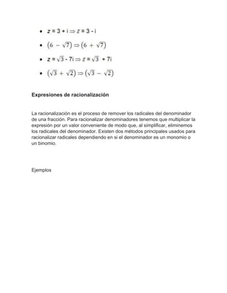 Expresiones de racionalización
La racionalización es el proceso de remover los radicales del denominador
de una fracción. Para racionalizar denominadores tenemos que multiplicar la
expresión por un valor conveniente de modo que, al simplificar, eliminemos
los radicales del denominador. Existen dos métodos principales usados para
racionalizar radicales dependiendo en si el denominador es un monomio o
un binomio.
Ejemplos
 