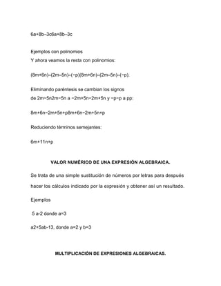 6a+8b–3c6a+8b–3c
Ejemplos con polinomios
Y ahora veamos la resta con polinomios:
(8m+6n)–(2m–5n)–(−p)(8m+6n)–(2m–5n)–(−p).
Eliminando paréntesis se cambian los signos
de 2m−5n2m−5n a −2m+5n−2m+5n y −p−p a pp:
8m+6n−2m+5n+p8m+6n−2m+5n+p
Reduciendo términos semejantes:
6m+11n+p
VALOR NUMÉRICO DE UNA EXPRESIÓN ALGEBRAICA.
Se trata de una simple sustitución de números por letras para después
hacer los cálculos indicado por la expresión y obtener así un resultado.
Ejemplos
5 a-2 donde a=3
a2+5ab-13, donde a=2 y b=3
MULTIPLICACIÓN DE EXPRESIONES ALGEBRAICAS.
 