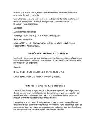 Multiplicamos factores algebraicos obteniéndose como resultado otra
expresión llamado producto.
La multiplicación entre expresiones es independiente de la existencia de
términos semejantes, esto solo es aplicable cuando tratamos con
la suma y resta algebraica.
Ejemplos:
Multiplicar los monomios
3xyz3xyz, –x2y3z45–x2y3z45, −10xy2z3−10xy2z3.
Sean los polinomios
M(x)=x+2M(x)=x+2 y N(x)=x+3N(x)=x+3 donde x2+5x=−4x2+5x=−4.
Resolver M(x)⋅N(x)M(x)⋅N(x).
DIVISIÓN DE EXPRESIONES ALGEBRAICAS.
La división algebraica es una operación entre dos expresiones algebraicas
llamadas dividendo y divisor para obtener otra expresión llamado cociente
por medio de un algoritmo.
Ejemplo:
Dividir 14x20+21x16+28x1014x20+21x16+28x10 y 7x8
Dividir 36x8+24x6−12x436x8+24x6−12x4 y 6x26x2.
Factorización Por Productos Notables
Las factorizaciones por productos notables son operaciones algebraicas,
donde se expresan multiplicaciones de polinomios, que no necesitan ser
resueltas tradicionalmente, sino que con la ayuda de ciertas reglas se
pueden encontrar los resultados de las mismas.
Los polinomios son multiplicados entres si, por lo tanto, es posible que
tengan una gran cantidad de términos y variables. Para hacer más corto el
proceso, se usan las reglas de los productos notables, que permiten hacer
las multiplicaciones sin tener que ir término por término.
 
