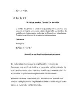 1- 3(x2−2) =−3x.
2- 3x2−8x−5=0
Factorización Por Cambio De Variable
El cambio de variable es una técnica que nos permite pasar de una
ecuación o integral complicada a otra más sencilla. Los cambios de
variable más frecuentes se suelen dar en Ecuaciones bicuadradas.
Ecuaciones y sistemas de ecuaciones exponenciales
Ejercicios:
1-4x²-(y+2) ²
2-y²-2(x+3) y+(x+3) ²
Simplificación Por Fracciones Algebraicas
En matemática diremos que la simplificación o reducción de
fracciones es la acción de dividirse el numerador y el denominador de
una fracción por otro mismo número con el fin de obtener otra fracción
equivalente, cuyo cociente tenga el mismo valor numérico.
Podemos decir que una fracción está reducida a sus términos más
simples o completamente simplificados cuando no existe ningún factor
común al numerador y el denominador.
 