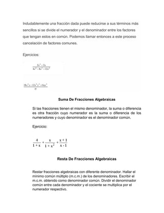 Indudablemente una fracción dada puede reducirse a sus términos más
sencillos si se divide el numerador y el denominador entre los factores
que tengan estos en común. Podemos llamar entonces a este proceso
cancelación de factores comunes.
Ejercicios:
Suma De Fracciones Algebraicas
Si las fracciones tienen el mismo denominador, la suma o diferencia
es otra fracción cuyo numerador es la suma o diferencia de los
numeradores y cuyo denominador es el denominador común.
Ejercicio:
Resta De Fracciones Algebraicas
Restar fracciones algebraicas con diferente denominador. Hallar el
mínimo común múltiplo (m.c.m.) de los denominadores. Escribir el
m.c.m. obtenido como denominador común. Dividir el denominador
común entre cada denominador y el cociente se multiplica por el
numerador respectivo.
 