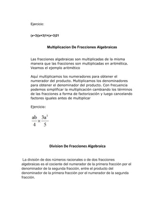 Ejercicio:
(x−3)(x+3)1+(x−3)21
Multiplicacion De Fracciones Algebraicas
Las fracciones algebraicas son multiplicadas de la misma
manera que las fracciones son multiplicadas en aritmética.
Veamos el ejemplo aritmético
Aquí multiplicamos los numeradores para obtener el
numerador del producto. Multiplicamos los denominadores
para obtener el denominador del producto. Con frecuencia
podemos simplificar la multiplicación cambiando los términos
de las fracciones a forma de factorización y luego cancelando
factores iguales antes de multiplicar
Ejercicio:
Division De Fracciones Algebraica
La división de dos números racionales o de dos fracciones
algebraicas es el cociente del numerador de la primera fracción por el
denominador de la segunda fracción, entre el producto del
denominador de la primera fracción por el numerador de la segunda
fracción.
 