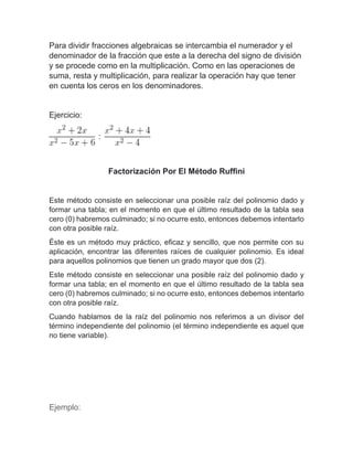 Para dividir fracciones algebraicas se intercambia el numerador y el
denominador de la fracción que este a la derecha del signo de división
y se procede como en la multiplicación. Como en las operaciones de
suma, resta y multiplicación, para realizar la operación hay que tener
en cuenta los ceros en los denominadores.
Ejercicio:
Factorización Por El Método Ruffini
Este método consiste en seleccionar una posible raíz del polinomio dado y
formar una tabla; en el momento en que el último resultado de la tabla sea
cero (0) habremos culminado; si no ocurre esto, entonces debemos intentarlo
con otra posible raíz.
Éste es un método muy práctico, eficaz y sencillo, que nos permite con su
aplicación, encontrar las diferentes raíces de cualquier polinomio. Es ideal
para aquellos polinomios que tienen un grado mayor que dos (2).
Este método consiste en seleccionar una posible raíz del polinomio dado y
formar una tabla; en el momento en que el último resultado de la tabla sea
cero (0) habremos culminado; si no ocurre esto, entonces debemos intentarlo
con otra posible raíz.
Cuando hablamos de la raíz del polinomio nos referimos a un divisor del
término independiente del polinomio (el término independiente es aquel que
no tiene variable).
Ejemplo:
 