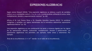 EXPRESIONES ALGEBRAICAS
Según James Stewart (2016). “Una expresión algebraica se obtiene a partir de variables
como x, y, ...