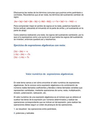Efectuamos las restas de los términos comunes que pusimos entre paréntesis o
corchetes. Recordemos que al ser resta, los términos del sustraendo cambian de
signo:
[4a + 3a] + 3a2 + [6b – 5b] + [– 8b2 – 6b2] – c = 7a + 3a2 + b – 14b2 – c
Para comprender mejor el cambio de signos en la resta, podemos hacerla en
forma vertical, colocando el minuendo en la parte de arriba, y el sustraendo en la
parte de abajo:
Como estamos realizando una resta, los signos del sustraendo cambiarán, por lo
que si lo expresamos como una suma en la que todos los signos del sustraendo
se invierten, entonces quedará así y resolvemos.
Ejercicios de expresiones algebraicas con resta:
(3x) – (4x) = –x
(–3x) – (4x) = –7x
(3x) – (–4x) = 7x
Valor numérico de expresiones algebraicas
En este tema vamos a ver cómo encontrar el valor numérico de expresiones
algebraicas. Se le conoce como expresión algebraica a la combinación de
números reales llamados coeficientes y literales o letras llamadas variables que
representan cantidades, mediante operaciones de suma, resta, multiplicación,
división, potenciación, radicación, etc.
El valor numérico de una expresión algebraica es el número que se obtiene al
sustituir las letras de la expresión por números determinados y realizar las
operaciones correspondiente que se indican en tal expresión. para realizar las
operaciones debes seguir un orden de jerarquía de las operaciones.
1. se resuelven las operaciones entre paréntesis.
2. potencias y radicales
 