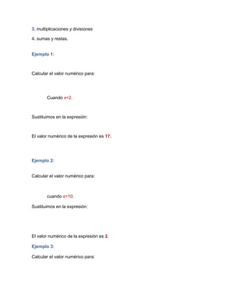 3. multiplicaciones y divisiones
4. sumas y restas.
Ejemplo 1:
Calcular el valor numérico para:
Cuando x=2.
Sustituimos en la expresión:
El valor numérico de la expresión es 17.
Ejemplo 2:
Calcular el valor numérico para:
cuando x=10.
Sustituimos en la expresión:
El valor numérico de la expresión es 2.
Ejemplo 3:
Calcular el valor numérico para:
 