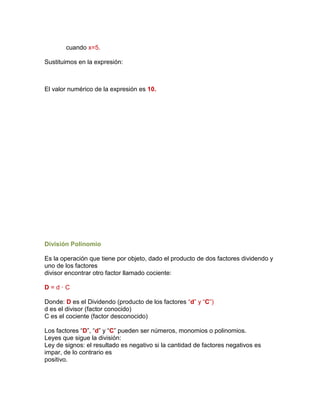 cuando x=5.
Sustituimos en la expresión:
El valor numérico de la expresión es 10.
División Polinomio
Es la operación que tiene por objeto, dado el producto de dos factores dividendo y
uno de los factores
divisor encontrar otro factor llamado cociente:
D = d · C
Donde: D es el Dividendo (producto de los factores “d” y “C”)
d es el divisor (factor conocido)
C es el cociente (factor desconocido)
Los factores “D”, “d” y “C” pueden ser números, monomios o polinomios.
Leyes que sigue la división:
Ley de signos: el resultado es negativo si la cantidad de factores negativos es
impar, de lo contrario es
positivo.
 