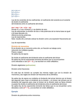 (+) ÷ (+) = +
(-) ÷ (-) = +
(+) ÷ (-) = -
(-) ÷ (+) = -
Ley de los cocientes de los coeficientes: el coeficiente del cociente es el cociente
de dividir el coeficiente
del dividendo entre el coeficiente del divisor.
mx ÷ nxy = (m ÷ n)(x ÷ xy)
Donde m y n son números y n es distinto de cero.
Ley de exponentes: la división de dos o más potencias de la misma base es igual
a la base elevada a la
diferencia de las potencias.
Ley de exponentes:
Nota: resulta útil y cómodo colocar la división como una expresión fraccionaria así:
Ley de exponentes:
División de monomios
Es la división de un monomio entre otro, en fracción se trabaja como
reducción de múltiplos iguales.
Pasos a seguir:
Se aplica ley de signos
Se divide el coeficiente del dividendo entre el coeficiente del divisor
Se aplica ley de los exponentes tomando las letras que no se encuentren
como elevadas a cero (nº = 1), y se escriben en orden alfabético.
División algebraica (polinomios)
División entre fracciones
En este tipo de división se cumplen las mismas reglas que con la división de
monomios y las reglas de división de fracciones de la aritmética.
Se aplica ley de signos se multiplica el dividendo del primer término por el divisor
del segundo para crear el dividendo de la división, y el divisor del primero por el
dividendo del segundo para crear el divisor de la división (esto se llama división
cruzada) Se divide el coeficiente del dividendo entre el coeficiente del divisor
Se aplica ley de los exponentes tomando las letras que no se encuentren como
elevadas a cero (nº = 1), y se escriben en orden alfabético.
Ejemplo
División de polinomios entre monomios.
 