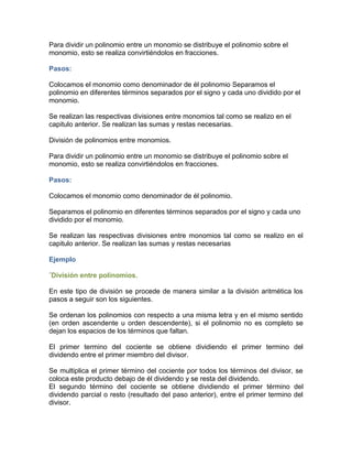 Para dividir un polinomio entre un monomio se distribuye el polinomio sobre el
monomio, esto se realiza convirtiéndolos en fracciones.
Pasos:
Colocamos el monomio como denominador de él polinomio Separamos el
polinomio en diferentes términos separados por el signo y cada uno dividido por el
monomio.
Se realizan las respectivas divisiones entre monomios tal como se realizo en el
capitulo anterior. Se realizan las sumas y restas necesarias.
División de polinomios entre monomios.
Para dividir un polinomio entre un monomio se distribuye el polinomio sobre el
monomio, esto se realiza convirtiéndolos en fracciones.
Pasos:
Colocamos el monomio como denominador de él polinomio.
Separamos el polinomio en diferentes términos separados por el signo y cada uno
dividido por el monomio.
Se realizan las respectivas divisiones entre monomios tal como se realizo en el
capitulo anterior. Se realizan las sumas y restas necesarias
Ejemplo
´División entre polinomios.
En este tipo de división se procede de manera similar a la división aritmética los
pasos a seguir son los siguientes.
Se ordenan los polinomios con respecto a una misma letra y en el mismo sentido
(en orden ascendente u orden descendente), si el polinomio no es completo se
dejan los espacios de los términos que faltan.
El primer termino del cociente se obtiene dividiendo el primer termino del
dividendo entre el primer miembro del divisor.
Se multiplica el primer término del cociente por todos los términos del divisor, se
coloca este producto debajo de él dividendo y se resta del dividendo.
El segundo término del cociente se obtiene dividiendo el primer término del
dividendo parcial o resto (resultado del paso anterior), entre el primer termino del
divisor.
 