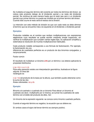 Se multiplica el segundo término del cociente por todos los términos del divisor, se
coloca este producto debajo de él dividendo parcial y se resta del dividendo
parcial. Se continua de esta manera hasta que el resto sea cero o un dividendo
parcial cuyo primer término no pueda ser dividido por el primer termino del divisor.
Cuando esto ocurre el resto será el residuo de la división.
La intención con este método de división es que con cada resta se debe eliminar
el termino que se encuentra más a la izquierda en el dividendo o dividendo parcial
Ejemplos:
Productos notables es el nombre que reciben multiplicaciones con expresiones
algebraicas cuyo resultado se puede escribir mediante simple inspección, sin
verificar la multiplicación que cumplen ciertas reglas fijas. Su aplicación simplifica y
sistematiza la resolución de muchas multiplicaciones habituales.
Cada producto notable corresponde a una fórmula de factorización. Por ejemplo,
la factorización de una
diferencia de cuadrados perfectos es un producto de dos binomios conjugados, y
recíprocamente.
Factor común
El resultado de multiplicar un binomio a+b por un término c se obtiene aplicando la
propiedad distributiva:
c (a + b) = c a + c b
Para esta operación existe una interpretación geométrica, ilustrada en la figura
adjunta. El área del
rectángulo es
c (a + b) (el producto de la base por la altura), que también puede obtenerse como
la suma de las dos
Áreas coloreadas: ca y cb.
Ejemplo:
Binomio al cuadrado o cuadrado de un binomio Para elevar un binomio al
cuadrado (es decir, multiplicarlo por sí mismo), se suman los cuadrados de cada
término con el doble del producto de ellos. Así:
Un trinomio de la expresión siguiente: se conoce como trinomio cuadrado perfecto.
Cuando el segundo término es negativo, la ecuación que se obtiene es:
En ambos casos el signo del tercer término es siempre positivo.
 