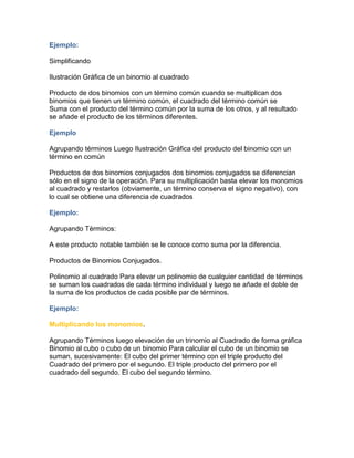 Ejemplo:
Simplificando
Ilustración Gráfica de un binomio al cuadrado
Producto de dos binomios con un término común cuando se multiplican dos
binomios que tienen un término común, el cuadrado del término común se
Suma con el producto del término común por la suma de los otros, y al resultado
se añade el producto de los términos diferentes.
Ejemplo
Agrupando términos Luego Ilustración Gráfica del producto del binomio con un
término en común
Productos de dos binomios conjugados dos binomios conjugados se diferencian
sólo en el signo de la operación. Para su multiplicación basta elevar los monomios
al cuadrado y restarlos (obviamente, un término conserva el signo negativo), con
lo cual se obtiene una diferencia de cuadrados
Ejemplo:
Agrupando Términos:
A este producto notable también se le conoce como suma por la diferencia.
Productos de Binomios Conjugados.
Polinomio al cuadrado Para elevar un polinomio de cualquier cantidad de términos
se suman los cuadrados de cada término individual y luego se añade el doble de
la suma de los productos de cada posible par de términos.
Ejemplo:
Multiplicando los monomios.
Agrupando Términos luego elevación de un trinomio al Cuadrado de forma gráfica
Binomio al cubo o cubo de un binomio Para calcular el cubo de un binomio se
suman, sucesivamente: El cubo del primer término con el triple producto del
Cuadrado del primero por el segundo. El triple producto del primero por el
cuadrado del segundo. El cubo del segundo término.
 