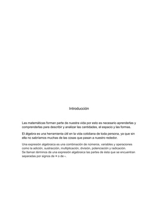Introducción
Las matemáticas forman parte de nuestra vida por esto es necesario aprenderlas y
comprenderlas para describir y analizar las cantidades, el espacio y las formas.
El álgebra es una herramienta útil en la vida cotidiana de toda persona, ya que sin
ella no sabríamos muchas de las cosas que pasan a nuestro rededor.
Una expresión algebraica es una combinación de números, variables y operaciones
como la adición, sustracción, multiplicación, división, potenciación y radicación.
Se llaman términos de una expresión algebraica las partes de ésta que se encuentran
separadas por signos de + o de -.
 