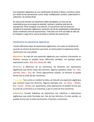 Una expresión algebraica es una combinación de letras ó letras y números unidos
por medio de las operaciones: suma, resta, multiplicación, división, potenciación ó
radicación, de manera finita.
En este punto también es importante hablar del álgebra, la rama de las
matemáticas que se encarga de estudiar, resolver y analizar este tipo de
expresiones. Para conseguir una solución, lo que primero que se busca es
simplificar la expresión algebraica, haciendo uso de las propiedades matemáticas
(tanto numéricas como de operaciones). Todo esto con el fin de hallar el valor de
la incógnita. Luego de lo cual se procede a resolver las operaciones.
Clasificación de expresiones algebraicas:
Existen diferentes tipos de expresiones algebraicas, las cuales se clasifican de
acuerdo al número de términos que tiene. A continuación te explicamos dicha
clasificación con más detalle
Monomios: Se trata de una expresión algebraica que contiene únicamente un
término, aunque se puedan tener diferentes variables. Un ejemplo serían
expresiones como: -85x, 47y, b3zxy, etc. Más
Binomios: A diferencia de los monomios, los binomios son expresiones
algebraicas que tienen hasta dos términos. Algunos ejemplos serían: 5y + 85x,
azb+46x, 85xy – 25a, etc. Como seguramente notarás, un binomio se puede
formar por la unión de dos monomios.
Trinomios: Tal y como su nombre lo indica, se trata de una expresión algebraica
que contiene hasta tres términos. Algunos ejemplos son: -5y +45xy – 963abc,
8xy + 25azb – 567xya, etc. Igualmente, estas expresiones se pueden formar por
la unión de un binomio y un monomio, o por la unión de tres monomios.
Polinomios: Cuando hablamos de polinomios nos referimos a expresiones
algebraicas que están formadas por más de tres términos. En este sentido, se
pueden formar por la unión de binomios, trinomios y monomios.
 