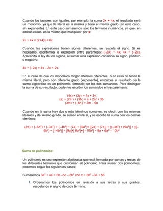 Cuando los factores son iguales, por ejemplo, la suma 2x + 4x, el resultado será
un monomio, ya que la literal es la misma y tiene el mismo grado (en este caso,
sin exponente). En este caso sumaremos solo los términos numéricos, ya que, en
ambos casos, es lo mismo que multiplicar por x:
2x + 4x = (2+4)x = 6x
Cuando las expresiones tienen signos diferentes, se respeta el signo. Si es
necesario, escribimos la expresión entre paréntesis: (–2x) + 4x; 4x + (–2x).
Aplicando la ley de los signos, al sumar una expresión conserva su signo, positivo
o negativo:
4x + (–2x) = 4x – 2x = 2x.
En el caso de que los monomios tengan literales diferentes, o en caso de tener la
misma literal, pero con diferente grado (exponente), entonces el resultado de la
suma algebraica es un polinomio, formado por los dos sumandos. Para distinguir
la suma de su resultado, podemos escribir los sumandos entre paréntesis:
(4x) + (3y) = 4x + 3y
(a) + (2a2) + (3b) = a + 2a2 + 3b
(3m) + (–6n) = 3m – 6n
Cuando en la suma hay dos o más términos comunes, es decir, con las mismas
literales y del mismo grado, se suman entre sí, y se escribe la suma con los demás
términos:
(2a) + (–6b2) + (–3a2) + (–4b2) + (7a) + (9a2)= [(2a) + (7a)] + [(–3a2) + (9a2)] + [(–
6b2) + (–4b2)] = [9a]+[ 6a2]+[ –10b2] = 9a + 6a2 – 10b2
Suma de polinomios:
Un polinomio es una expresión algebraica que está formada por sumas y restas de
los diferentes términos que conforman el polinomio. Para sumar dos polinomios,
podemos seguir los siguientes pasos:
Sumaremos 3a2 + 4a + 6b –5c – 8b2 con c + 6b2 –3a + 5b
1. Ordenamos los polinomios en relación a sus letras y sus grados,
respetando el signo de cada término:
 