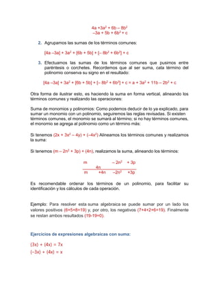 4a +3a2 + 6b – 8b2
–3a + 5b + 6b2 + c
2. Agrupamos las sumas de los términos comunes:
[4a –3a] + 3a2 + [6b + 5b] + [– 8b2 + 6b2] + c
3. Efectuamos las sumas de los términos comunes que pusimos entre
paréntesis o corchetes. Recordemos que al ser suma, cata término del
polinomio conserva su signo en el resultado:
[4a –3a] + 3a2 + [6b + 5b] + [– 8b2 + 6b2] + c = a + 3a2 + 11b – 2b2 + c
Otra forma de ilustrar esto, es haciendo la suma en forma vertical, alineando los
términos comunes y realizando las operaciones:
Suma de monomios y polinomios: Como podemos deducir de lo ya explicado, para
sumar un monomio con un polinomio, seguiremos las reglas revisadas. Si existen
términos comunes, el monomio se sumará al término; si no hay términos comunes,
el monomio se agrega al polinomio como un término más:
Si tenemos (2x + 3x2 – 4y) + (–4x2) Alineamos los términos comunes y realizamos
la suma:
Si tenemos (m – 2n2 + 3p) + (4n), realizamos la suma, alineando los términos:
m – 2n2 + 3p
4n
m +4n –2n2 +3p
Es recomendable ordenar los términos de un polinomio, para facilitar su
identificación y los cálculos de cada operación.
Ejemplo: Para resolver esta suma algebraica se puede sumar por un lado los
valores positivos (6+5+8=19) y, por otro, los negativos (7+4+2+6=19). Finalmente
se restan ambos resultados (19-19=0).
Ejercicios de expresiones algebraicas con suma:
(3x) + (4x) = 7x
(–3x) + (4x) = x
 