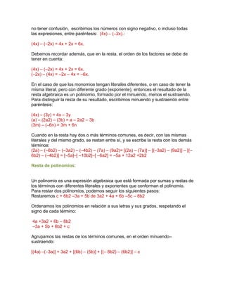 no tener confusión, escribimos los números con signo negativo, o incluso todas
las expresiones, entre paréntesis: (4x) – (–2x).:
(4x) – (–2x) = 4x + 2x = 6x.
Debemos recordar además, que en la resta, el orden de los factores se debe de
tener en cuenta:
(4x) – (–2x) = 4x + 2x = 6x.
(–2x) – (4x) = –2x – 4x = –6x.
En el caso de que los monomios tengan literales diferentes, o en caso de tener la
misma literal, pero con diferente grado (exponente), entonces el resultado de la
resta algebraica es un polinomio, formado por el minuendo, menos el sustraendo.
Para distinguir la resta de su resultado, escribimos minuendo y sustraendo entre
paréntesis:
(4x) – (3y) = 4x – 3y
(a) – (2a2) – (3b) = a – 2a2 – 3b
(3m) – (–6n) = 3m + 6n
Cuando en la resta hay dos o más términos comunes, es decir, con las mismas
literales y del mismo grado, se restan entre sí, y se escribe la resta con los demás
términos:
(2a) – (–6b2) – (–3a2) – (–4b2) – (7a) – (9a2)= [(2a) – (7a)] – [(–3a2) – (9a2)] – [(–
6b2) – (–4b2)] = [–5a]–[ –10b2]–[ –6a2] = –5a + 12a2 +2b2
Resta de polinomios:
Un polinomio es una expresión algebraica que está formada por sumas y restas de
los términos con diferentes literales y exponentes que conforman el polinomio.
Para restar dos polinomios, podemos seguir los siguientes pasos:
Restaremos c + 6b2 –3a + 5b de 3a2 + 4a + 6b –5c – 8b2
Ordenamos los polinomios en relación a sus letras y sus grados, respetando el
signo de cada término:
4a +3a2 + 6b – 8b2
–3a + 5b + 6b2 + c
Agrupamos las restas de los términos comunes, en el orden minuendo–
sustraendo:
[(4a) –(–3a)] + 3a2 + [(6b) – (5b)] + [(– 8b2) – (6b2)] – c
 