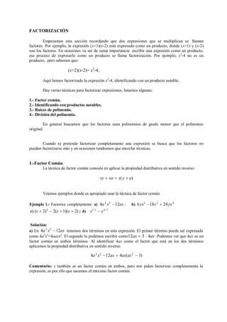 FACTORIZACIÓN
Empezamos esta sección recordando que dos expresiones que se multiplican se llaman
factores. Por ejemplo, la expresión (x+1)(x-2) está expresado como un producto, donde (x+1) y (x-2)
son los factores. En ocasiones va ser de suma importancia escribir una expresión como un producto,
ese proceso de expresarlo como un producto se llama factorización. Por ejemplo, x2
-4 no es un
producto, pero sabemos que:
(x+2)(x-2)= x2
-4,
Aquí hemos factorizado la expresión x2
-4, identificando con un producto notable.
Hay varias técnicas para factorizar expresiones, listamos algunas:
1.- Factor común.
2.- Identificando con productos notables.
3.- Raíces de polinomio.
4.- División del polinomio.
En general buscamos que los factores sean polinomios de grado menor que el polinomio
original.
Cuando se pretende factorizar completamente una expresión se busca que los factores no
puedan factorizarse más y en ocasiones tendremos que mezclar técnicas.
1.-Factor Común:
La técnica de factor común consiste en aplicar la propiedad distributiva en sentido inverso:
xy  xa  x(y  a)
Veamos ejemplos donde es apropiado usar la técnica de factor común
Ejemplo 1.- Factorice completamente: a) 4a2
x3
12ax ; b) 6yx3
18x2
 24yx4
c) (x  2)2
 2(x 1)(x  2) ; d)
Solución:
x1/ 3
 x4/ 3
a) En 4a2
x3
12ax tenemos dos términos en esta expresión. El primer término puede ser expresado
como 4a2
x3
=4aaxx2
. El segundo lo podemos escribir como12ax  3  4ax .Podemos ver que 4ax es un
factor común en ambos términos. Al identificar 4ax como el factor que está en los dos términos
aplicamos la propiedad distributiva en sentido inverso:
4a2
x3
12ax  4ax(ax2
 3)
Comentario: x también es un factor común en ambos, pero nos piden factorizar completamente la
expresión, es por ello que sacamos el máximo factor común.
 