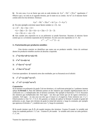 b) En este caso, 6 es un factor que está en cada término de 6yx3
18x2
 24yx4
igualmente x2
.
Observe que y no está en el segundo término, por lo tanto no es común. Así 6x2
es el máximo factor
común entre los tres términos. Entonces
6yx3
18x2
 24yx4
 6x2
(yx  3  4yx2
)
c) En este ejemplo conviene sacar factor común (x  2) . Así
(x  2)2
 2(x 1)(x  2) =
= (x  2)((x  2)  2(x 1))  (x  2)(x  2  2x  2)
=(x  2)(x)  x(x  2)
d) Aún cuando esta expresión no es un polinomio se puede factorizar. Sacamos el máximo factor
común que es x al mínimo exponente de los términos. En este caso este exponente es 1/3. Así
x1/ 3
 x4/ 3
 x1/ 3
(1 x)
2.- Factorización por productos notables:
Esta técnica consiste en identificar una suma con un producto notable. Antes de continuar
damos los productos notables escritos de derecha a izquierda.
1) x2
+(a+b)x+ab=(x+a)(x+b)
2) x2
-a2
=(x-a)(x+a)
3) x2
+2ax+a2
=(x+a)2
4) x2
-2ax+a2
=(x-a)2
Conviene aprenderse de memoria otros dos resultados, por su frecuencia en el cálculo:
5) x3
-a3
= (x-a)(x2
+ax+a2
)
6) x3
+a3
= (x+a)(x2
-ax+a2
)
Comentarios:
1) Si tenemos un polinomio de grado 2 de tres términos y el coeficiente principal es 1 podemos intentar
aplicar la fórmula 1. Para ello debemos pensar en dos números que sumados algebraicamente den el
coeficiente en x y multiplicados den el término constante. Por ejemplo al factorizar x2
-3x-4, buscamos
dos números que multiplicados den -4(el signo – nos dice que tienen que ser de signos contrarios) y
sumados -3(el signo – en este caso nos dice que el mayor es el negativo). Estos números son -3 y 1.
Efectivamente (x-3)(x+1)= x2
-3x-4. (En general, se intenta de aplicar la fórmula 1 cuando el grado del
polinomio es par, luego otro término de grado la mitad del anterior y luego la constante, por ejemplo
que aparezca el término x4
y también uno con x2
y luego la constante).
2) Se puede intentar usar 2, 5 o 6 cuando tenemos dos términos. Usamos 2 cuando la variable está
como un cuadrado perfecto: x2
,x4
,etc . Usamos 5 y 6 cuando la variable está como un cubo perfecto:
x3
, x6
, etc .
Veamos los siguientes ejemplos:
 