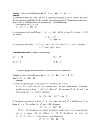 Ejemplo 1.- Factorice completamente: a)
Solución:
x2
 5x  4; b) t2
 9; c) x3
 27
a) Intentamos la forma (x  a)(x  b) pues es un polinomio de grado 2 con tres términos. Buscamos
dos números que multiplicados den 4 y sumados algebraicamente den -5. Observe que son del mismo
signo (lo dice la multiplicación) y este signo debe ser – (lo indica la suma).
Estos números son -1 y -4. Así
x2
 5x  4  (x 1)(x  4)
b) Intentamos asociarlos con la forma
esta manera:
x2
 a2
 (x  a)(x  a) . En este caso 9=a2
, de aquí a=3. De
t2
 9  t2
 32
 (t  3)(t  3)
c) Vemos que es de la forma x3
 a3
 (x  a)(x2
 ax  a2
) , con a3
=27=33
. Así a=3. Por tanto:
x3
 33
 (x  3)(x2
 3x  9) .
Ejercicio de desarrollo.- Factorice completamente:
a) x2
 x 12 b) x2
 36
c) 27x3
 8 d) 6x  x2
El siguiente ejemplo muestra una mezcla de los métodos hasta ahora vistos:
Ejemplo 2.- Factorice completamente: a) x3
 6x2
 9x ; b) y4
16 ; c) 2  2x3
;
d) x3
(x 1)  x(x 1)(x  2)
Solución:
a) Observamos primero que x es factor común en cada término, por lo tanto:
x3
 6x2
 9x  x(x2
 6x  9) . Este segundo factor no está completamente factorizado,
identificamos con la forma (x  a)2
 x2
 2ax  a2
. En este caso a2
 9 . Así a=3 y es
efectivamente 2ax  6x . Entonces finalmente:
x3
 6x2
 9x  x(x2
 6x  9)  x(x  3)2
b) Intentamos asociarlos con la forma x2
 a2
 (x  a)(x  a) . Aquí y4
se identifica con x2
, de
donde y2
es x . Por otro lado 16  a2
, así a=4. De esta manera:
y4
16  (y2
 4)(y2
 4)
De (y2
 4) no podemos con nuestras herramientas concluir que ya no se puede factorizar
más en el campo real, sin embargo (y2
 4) lo identificamos de nuevo con
x2
 a2
 (x  a)(x  a) . El lector entonces puede chequear que
y4
16  (y  2)(y  2)(y2
 4) .
 