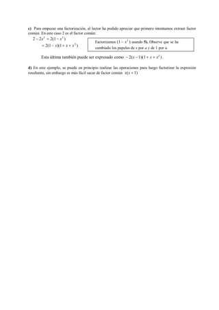 c) Para empezar una factorización, el lector ha podido apreciar que primero intentamos extraer factor
común. En este caso 2 es el factor común:
2  2x3
 2(1 x3
)
 2(1 x)(1 x  x2
)
Esta última también puede ser expresado como  2(x 1)(1 x  x2
) .
d) En este ejemplo, se puede en principio realizar las operaciones para luego factorizar la expresión
resultante, sin embargo es más fácil sacar de factor común x(x 1)
Factorizamos (1 x3
) usando 5). Observe que se ha
cambiado los papeles de x por a y de 1 por a.
 