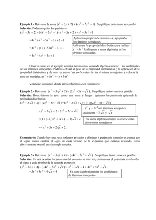 x
x
x
x
Ejemplo 1.- Determine la suma (x2
 3x  2)  (4x3
 5x2
1) . Simplifique tanto como sea posible
Solución: Podemos quitar los paréntesis
(x2
 3x  2)  (4x3
 5x2
1) = x2
 3x  2  4x3
 5x2
1
= 4x3
 x2
 5x2
 3x  2 1
= 4x3
 (1 (5))x2
 3x 1
= 4x3
 4x2
 3x 1
Observe como en el ejemplo anterior terminamos sumando algebraicamente los coeficientes
de los términos semejantes. Podemos obviar el paso de la propiedad conmutativa y la aplicación de la
propiedad distributiva y de una vez sumar los coeficientes de los términos semejantes y colocar la
parte no numérica: axr
 bxr
 (a  b)xr
Veamos el siguiente, donde aprovecharemos este comentario:
Ejemplo 2.- Determine (x2
 3  2)  (2x2
 5x  x). Simplifique tanto como sea posible
Solución: Reescribimos la resta como una suma y luego quitamos los paréntesis aplicando la
propiedad distributiva:
(x2
 3  2)  (2x2
 5x  x) =(x2
 3  2)  (1)(2x2
 5x  x)
= x2
 3  2  2x2
 5x 

=(1 (2))x2
 5x  (1 3)  2
=  x2
 5x  2  2.
Comentario: Cuando hay una resta podemos proceder a eliminar el paréntesis tomando en cuenta que
el signo menos cambia el signo de cada término de la expresión que estamos restando, como
efectivamente ocurrió en el ejemplo anterior.
Ejemplo 3.- Determine (x3
 3  4)  (4x3
 5x2
 x). Simplifique tanto como sea posible
Solución: En esta ocasión hacemos uso del comentario anterior, eliminamos el paréntesis cambiando
el signo a cada término de la segunda expresión
(x3
 3  4)  (4x3
 5x2
 x)= x3
 3  4  4x3
 5x2

=5x3
 5x2
 4  4
x
x x
x
x
x x x
Aplicamos la propiedad distributiva para realizar
x2
 5x2
Realizamos la suma algebraica de los
términos constantes.
Aplicamos propiedad conmutativa, agrupando
los términos semejantes.
Se suma algebraicamente los coeficientes
de términos semejantes
x2
y  2x2
son términos semejantes.
Igualmente  3 x y x
Se suma algebraicamente los coeficientes
de términos semejantes
 