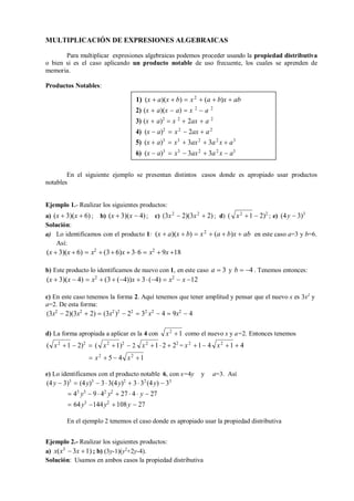 x2
1
x2
1
x2
1 x2
1
MULTIPLICACIÓN DE EXPRESIONES ALGEBRAICAS
Para multiplicar expresiones algebraicas podemos proceder usando la propiedad distributiva
o bien si es el caso aplicando un producto notable de uso frecuente, los cuales se aprenden de
memoria.
Productos Notables:
En el siguiente ejemplo se presentan distintos casos donde es apropiado usar productos
notables
Ejemplo 1.- Realizar los siguientes productos:
a) (x  3)(x  6); b) (x  3)(x  4); c) (3x2
 2)(3x2
 2) ; d) (  2)2
; e) (4y  3)3
Solución:
a) Lo identificamos con el producto 1: (x  a)(x  b)  x2
 (a  b)x  ab
Así:
(x  3)(x  6)  x2
 (3 6)x  36  x2
 9x 18
en este caso a=3 y b=6.
b) Este producto lo identificamos de nuevo con 1, en este caso a  3 y b  4 . Tenemos entonces:
(x  3)(x  4)  x2
 (3  (4))x  3(4)  x2
 x 12
c) En este caso tenemos la forma 2. Aquí tenemos que tener amplitud y pensar que el nuevo x es 3x2
y
a=2. De esta forma:
(3x2
 2)(3x2
 2)  (3x2
)2
 22
 32
x2
 4  9x2
 4
d) La forma apropiada a aplicar es la 4 con como el nuevo x y a=2. Entonces tenemos
(  2)2
 ( x2
1)2
 2
 x2
 5  4
 2  22
= x2
1 4  4
e) Lo identificamos con el producto notable 6, con x=4y y a=3. Así
(4y  3)3
 (4y)3
 33(4y)2
 332
(4y)  33
 43
y3
 9  42
y2
 27  4  y  27
 64y3
144y2
108y  27
En el ejemplo 2 tenemos el caso donde es apropiado usar la propiedad distributiva
Ejemplo 2.- Realizar los siguientes productos:
a) x(x3
 3x 1) ; b) (3y-1)(y2
+2y-4).
Solución: Usamos en ambos casos la propiedad distributiva
x2
1
x2
1
1) (x  a)(x  b)  x2
 (a  b)x  ab
2) (x  a)(x  a)  x 2
 a 2
3) (x  a)2
 x 2
 2ax  a 2
4) (x  a)2
 x2
 2ax  a2
5) (x  a)3
 x3
 3ax2
 3a2
x  a3
6) (x  a)3
 x3
 3ax2
 3a2
x  a3
 