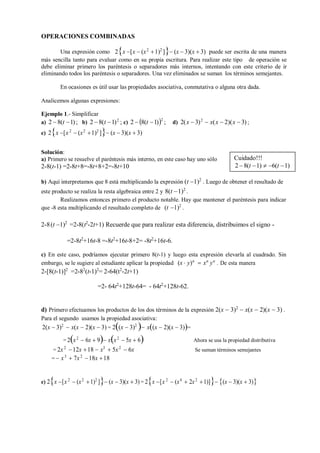OPERACIONES COMBINADAS
Una expresión como 2x [x  (x2
1)2
] (x  3)(x  3) puede ser escrita de una manera
más sencilla tanto para evaluar como en su propia escritura. Para realizar este tipo de operación se
debe eliminar primero los paréntesis o separadores más internos, intentando con este criterio de ir
eliminando todos los paréntesis o separadores. Una vez eliminados se suman los términos semejantes.
En ocasiones es útil usar las propiedades asociativa, conmutativa o alguna otra dada.
Analicemos algunas expresiones:
Ejemplo 1.- Simplificar
a) 2  8(t 1); b) 2  8(t 1)2
; c) 2  8(t 1)2
; d) 2(x  3)2
 x(x  2)(x  3) ;
e) 2x [x2
 (x2
1)2
] (x  3)(x  3)
Solución:
a) Primero se resuelve el paréntesis más interno, en este caso hay uno sólo
2-8(t-1) =2-8t+8=-8t+8+2=-8t+10
b) Aquí interpretamos que 8 está multiplicando la expresión (t 1)2
. Luego de obtener el resultado de
este producto se realiza la resta algebraica entre 2 y 8(t 1)2
.
Realizamos entonces primero el producto notable. Hay que mantener el paréntesis para indicar
que -8 esta multiplicando el resultado completo de (t 1)2
.
2-8(t 1)2
=2-8(t2
-2t+1) Recuerde que para realizar esta diferencia, distribuimos el signo -
=2-8t2
+16t-8 =-8t2
+16t-8+2= -8t2
+16t-6.
c) En este caso, podríamos ejecutar primero 8(t-1) y luego esta expresión elevarla al cuadrado. Sin
embargo, se le sugiere al estudiante aplicar la propiedad
2-[8(t-1)]2
=2-82
(t-1)2
= 2-64(t2
-2t+1)
(x  y)n
 xn
yn
. De esta manera
=2- 64t2
+128t-64= - 64t2
+128t-62.
d) Primero efectuamos los productos de los dos términos de la expresión 2(x  3)2
 x(x  2)(x  3) .
Para el segundo usamos la propiedad asociativa:
2(x  3)2
 x(x  2)(x  3) = 2(x  3)2
 x(x  2)(x  3)=
= 2x2
 6x  9 xx2
 5x  6
= 2x2
12x 18  x3
 5x2
 6x
=  x3
 7x2
18x 18
Ahora se usa la propiedad distributiva
Se suman términos semejantes
e) 2x [x 2
 (x2
1)2
] (x  3)(x  3) = 2x [x 2
 (x4
 2x2
1)] (x  3)(x  3)
Cuidado!!!
2 8(t 1)  6(t 1)
 