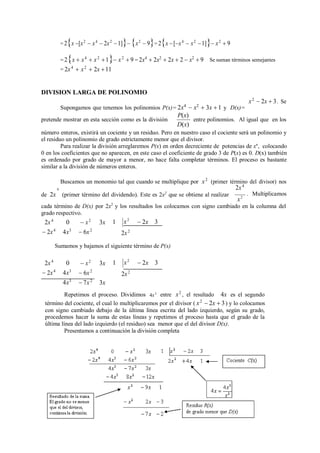 = 2x [x2
 x4
 2x2
1] x2
 9= 2x [x4
 x2
1] x2
 9
=2x  x4
 x2
1 x2
 9 = 2x4
 2x2
 2x  2  x2
 9
= 2x4
 x2
 2x 11
Se suman términos semejantes
DIVISION LARGA DE POLINOMIO
Supongamos que tenemos los polinomios P(x)= 2x4
 x2
 3x  1 y D(x)=
x2
 2x  3. Se
pretende mostrar en esta sección como es la división
P(x)
D(x)
entre polinomios. Al igual que en los
número enteros, existirá un cociente y un residuo. Pero en nuestro caso el cociente será un polinomio y
el residuo un polinomio de grado estrictamente menor que el divisor.
Para realizar la división arreglaremos P(x) en orden decreciente de potencias de xn
, colocando
0 en los coeficientes que no aparecen, en este caso el coeficiente de grado 3 de P(x) es 0. D(x) también
es ordenado por grado de mayor a menor, no hace falta completar términos. El proceso es bastante
similar a la división de números enteros.
Buscamos un monomio tal que cuando se multiplique por
4
x2
(primer término del divisor) nos
2x4
de 2x (primer término del dividendo). Este es 2x2
que se obtiene al realizar . Multiplicamos
x2
cada término de D(x) por 2x2
y los resultados los colocamos con signo cambiado en la columna del
grado respectivo.
2x4
 2x4
0
4x3
 x2
3x
 6x2
1
2x2
Sumamos y bajamos el siguiente término de P(x)
2x4
 2x4
0
4x3
4x3
 x2
3x
 6x2
 7x2
3x
1
2x2
Repetimos el proceso. Dividimos 4x3
entre x2
, el resultado 4x es el segundo
término del cociente, el cual lo multiplicaremos por el divisor ( x2
 2x  3) y lo colocamos
con signo cambiado debajo de la última línea escrita del lado izquierdo, según su grado,
procedemos hacer la suma de estas líneas y repetimos el proceso hasta que el grado de la
última línea del lado izquierdo (el residuo) sea menor que el del divisor D(x).
Presentamos a continuación la división completa
x2
 2x 3
x2
 2x 3
 